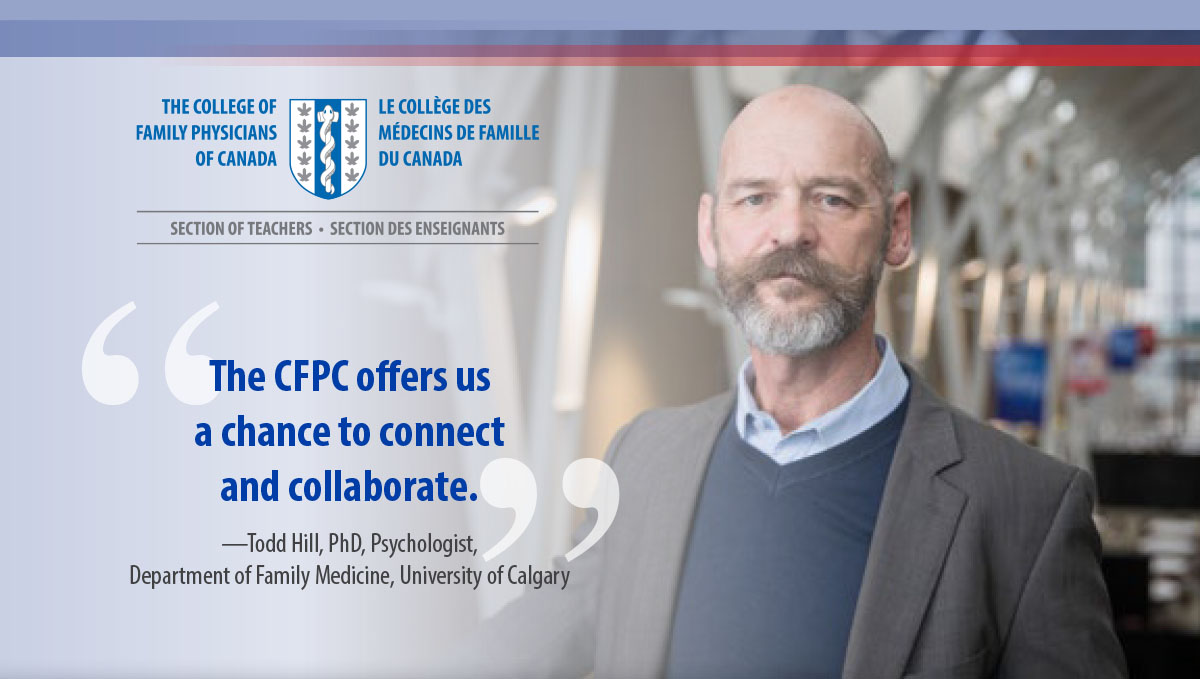 The CFPC offers us  a chance to connect  and collaborate. —Todd Hill, PhD, Psychologist,  Department of Family Medicine, University of Calgary