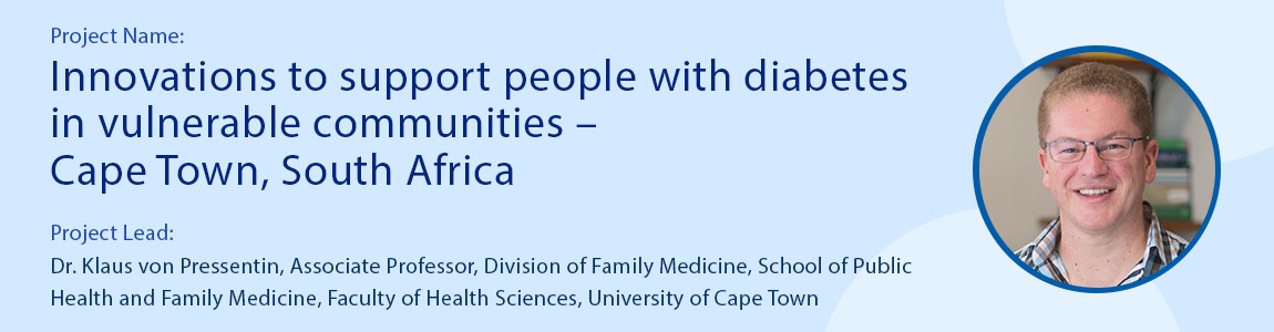 Project name: Innovations to support people with diabetes in vulnerable communities – Cape Town, South Africa Project Lead: Dr. Klaus von Pressentin, Associate Professor, Division of Family Medicine, School of Public Health and Family Medicine, Faculty of Health Sciences, University of Cape Town