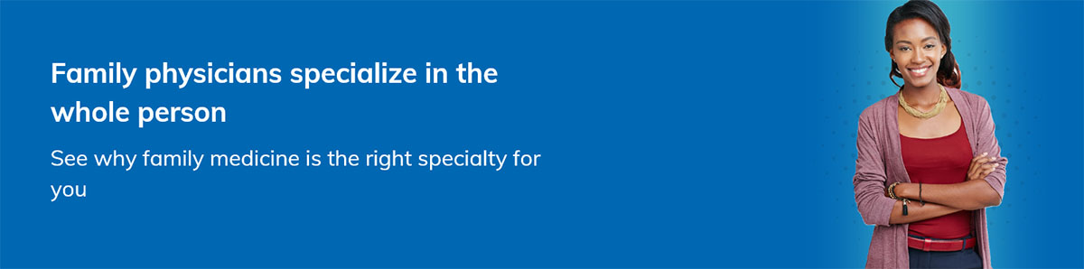 Family physicians specialize in the whole person See why family medicine is the right specialty for you